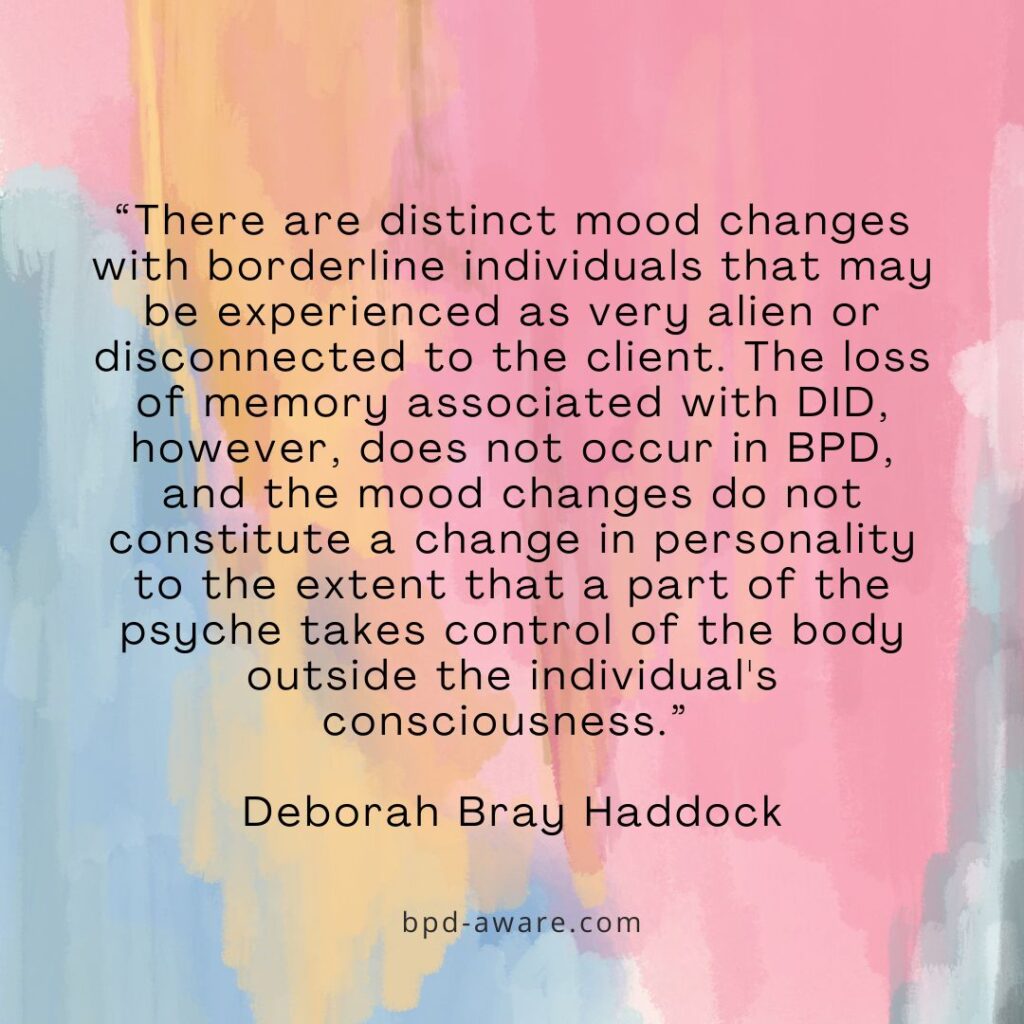 “There are distinct mood changes with borderline individuals that may be experienced as very alien or disconnected to the client. The loss of memory associated with DID, however, does not occur in BPD, and the mood changes do not constitute a change in personality to the extent that a part of the psyche takes control of the body outside the individual's consciousness.” - Deborah Bray Haddock