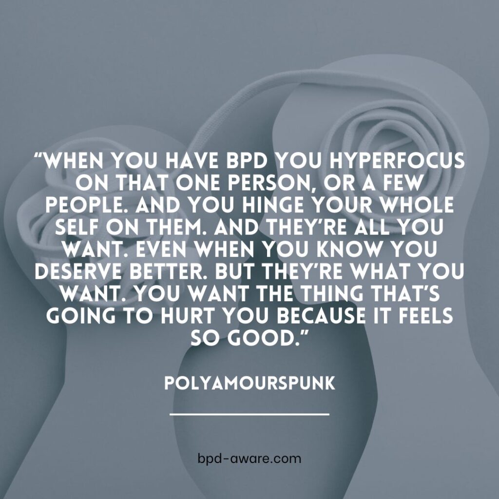 
“When you have BPD you hyperfocus on that one person, or a few people. And you hinge your whole self on them. And they’re all you want. Even when you know you deserve better. But they’re what you want. You want the thing that’s going to hurt you because it feels so good.” - polyamourspunk