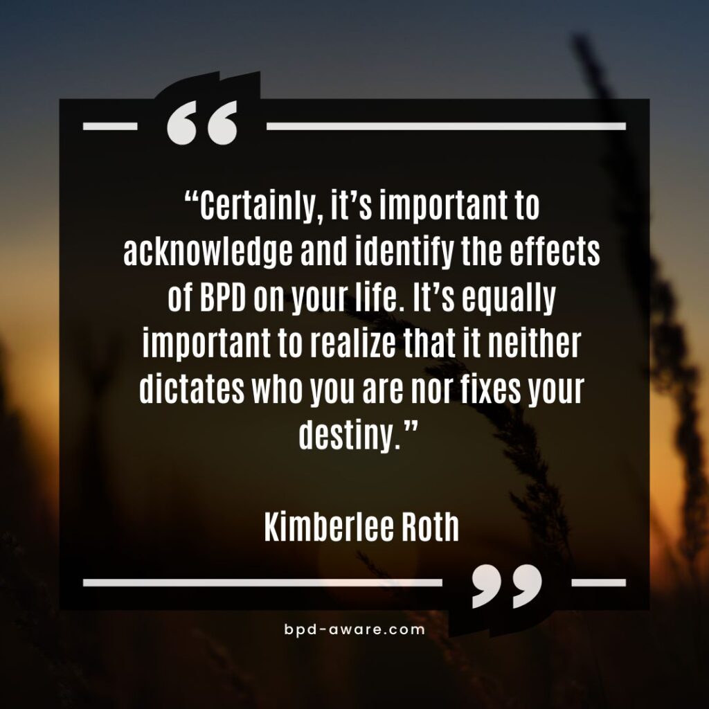 
“Certainly, it’s important to acknowledge and identify the effects of BPD on your life. It’s equally important to realize that it neither dictates who you are nor fixes your destiny.” - Kimberlee Roth

