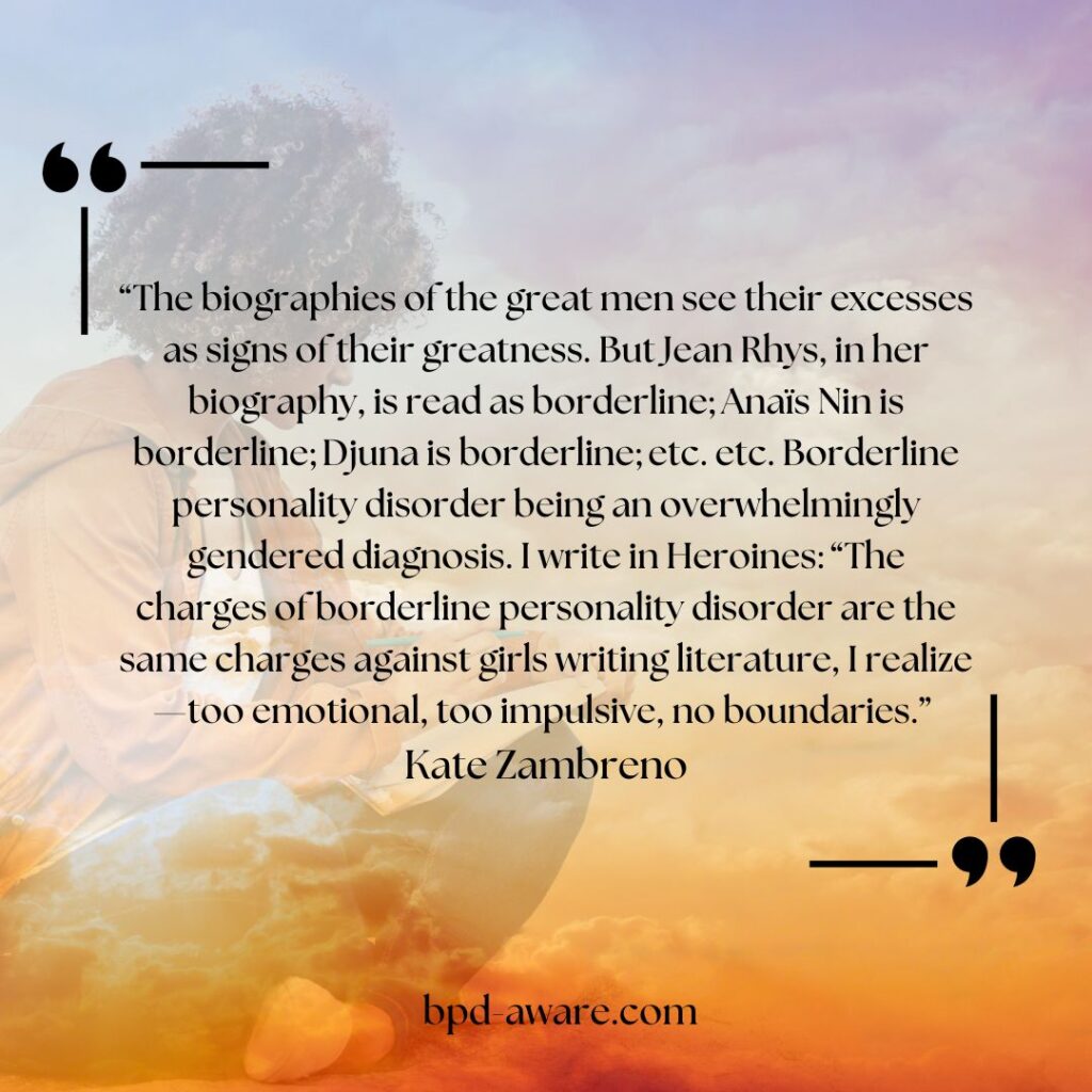 “The biographies of the great men see their excesses as signs of their greatness. But Jean Rhys, in her biography, is read as borderline; Anaïs Nin is borderline; Djuna is borderline; etc. etc. Borderline personality disorder being an overwhelmingly gendered diagnosis. I write in Heroines: “The charges of borderline personality disorder are the same charges against girls writing literature, I realize—too emotional, too impulsive, no boundaries.” - Kate Zambreno