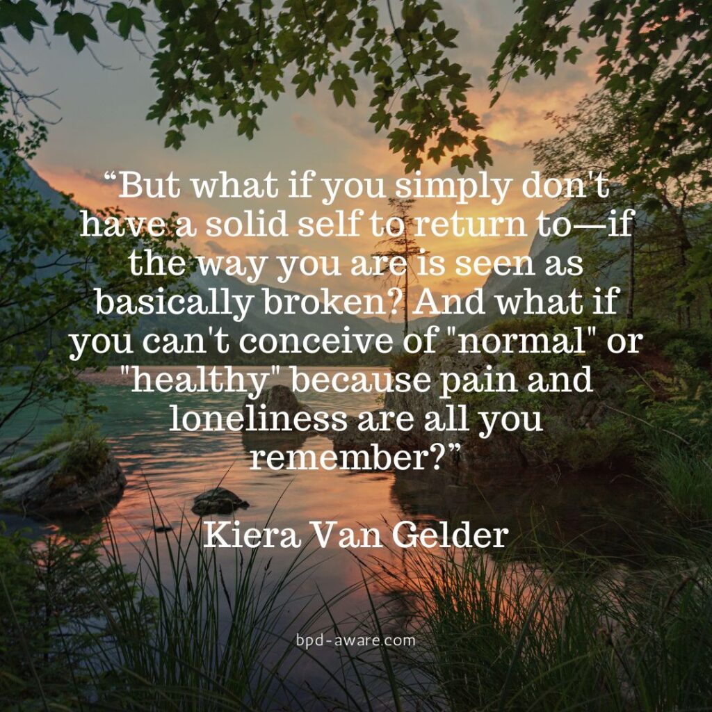 “But what if you simply don't have a solid self to return to—if the way you are is seen as basically broken? And what if you can't conceive of "normal" or "healthy" because pain and loneliness are all you remember?” - Kiera Van Gelder